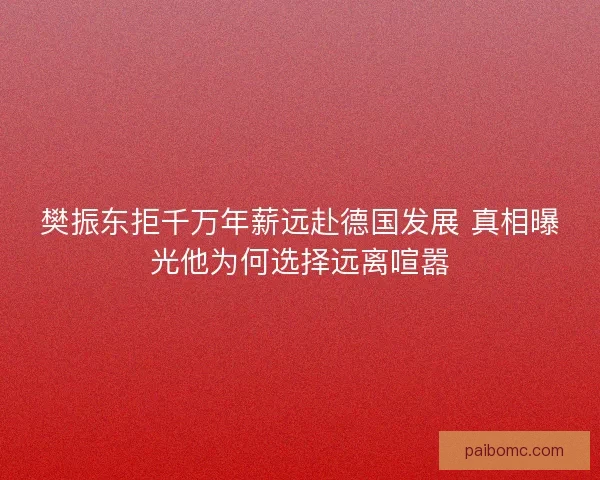 樊振东拒千万年薪远赴德国发展 真相曝光他为何选择远离喧嚣