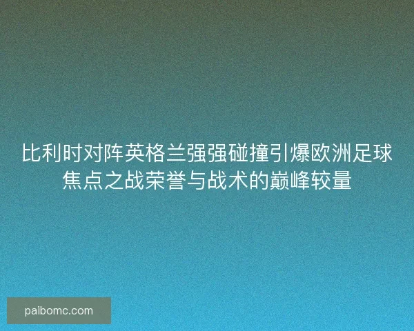 比利时对阵英格兰强强碰撞引爆欧洲足球焦点之战荣誉与战术的巅峰较量