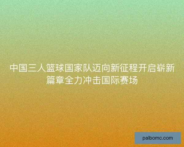 中国三人篮球国家队迈向新征程开启崭新篇章全力冲击国际赛场
