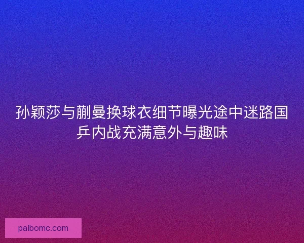 孙颖莎与蒯曼换球衣细节曝光途中迷路国乒内战充满意外与趣味