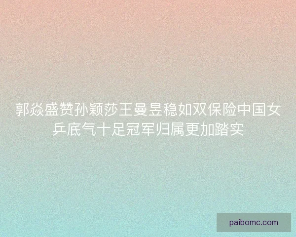 郭焱盛赞孙颖莎王曼昱稳如双保险中国女乒底气十足冠军归属更加踏实