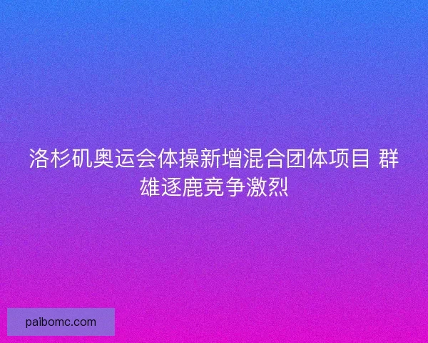 洛杉矶奥运会体操新增混合团体项目 群雄逐鹿竞争激烈