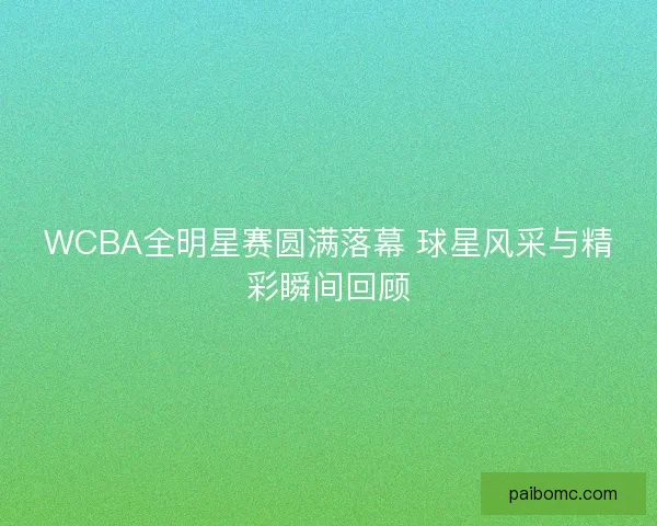 WCBA全明星赛圆满落幕 球星风采与精彩瞬间回顾