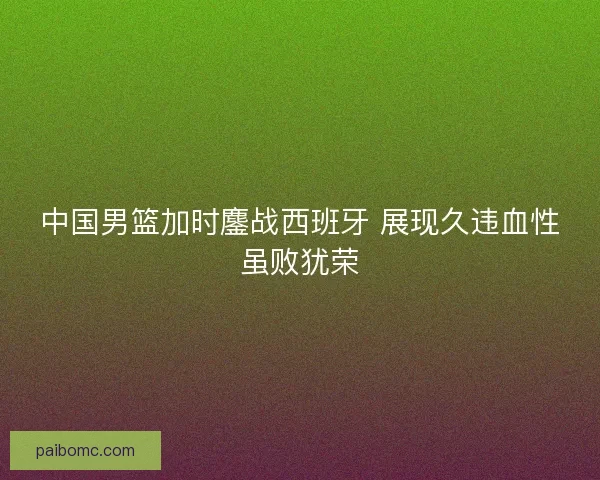 中国男篮加时鏖战西班牙 展现久违血性虽败犹荣